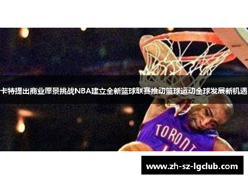 卡特提出商业愿景挑战NBA建立全新篮球联赛推动篮球运动全球发展新机遇