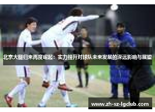 北京大腿归来再度崛起：实力提升对球队未来发展的深远影响与展望