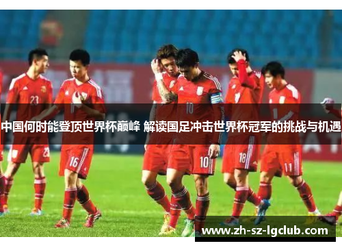 中国何时能登顶世界杯巅峰 解读国足冲击世界杯冠军的挑战与机遇