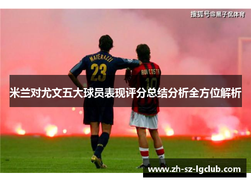 米兰对尤文五大球员表现评分总结分析全方位解析
