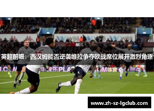 英超前瞻：西汉姆能否逆袭维拉争夺欧战席位展开激烈角逐