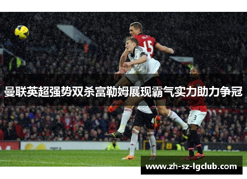 曼联英超强势双杀富勒姆展现霸气实力助力争冠 曼联英超强势双杀富勒姆展现霸气实力助力争冠