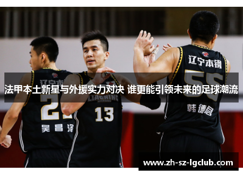 法甲本土新星与外援实力对决 谁更能引领未来的足球潮流