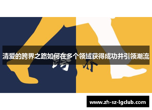 清爱的跨界之路如何在多个领域获得成功并引领潮流 清爱的跨界之路如何在多个领域获得成功并引领潮流