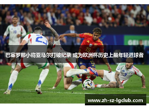 巴塞罗那小将亚马尔打破纪录 成为欧洲杯历史上最年轻进球者