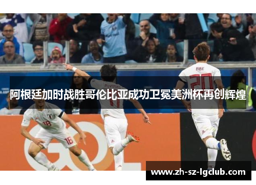 阿根廷加时战胜哥伦比亚成功卫冕美洲杯再创辉煌 阿根廷加时战胜哥伦比亚成功卫冕美洲杯再创辉煌
