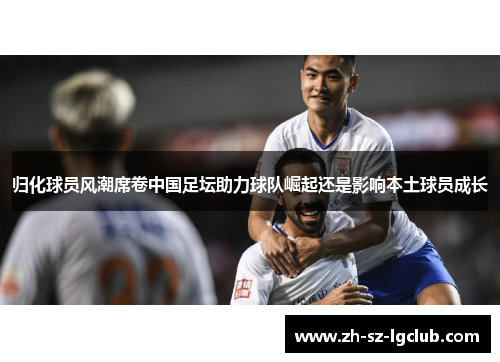 归化球员风潮席卷中国足坛助力球队崛起还是影响本土球员成长 归化球员风潮席卷中国足坛助力球队崛起还是影响本土球员成长